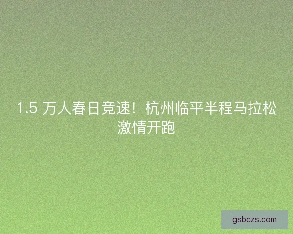 1.5 万人春日竞速！杭州临平半程马拉松激情开跑