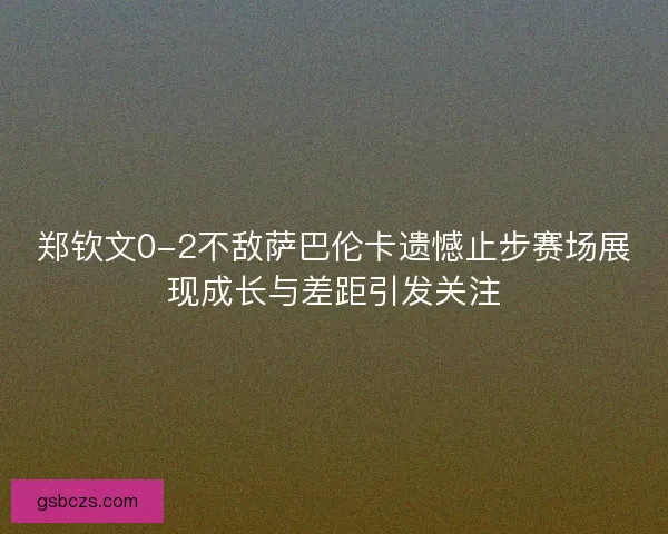 郑钦文0-2不敌萨巴伦卡遗憾止步赛场展现成长与差距引发关注