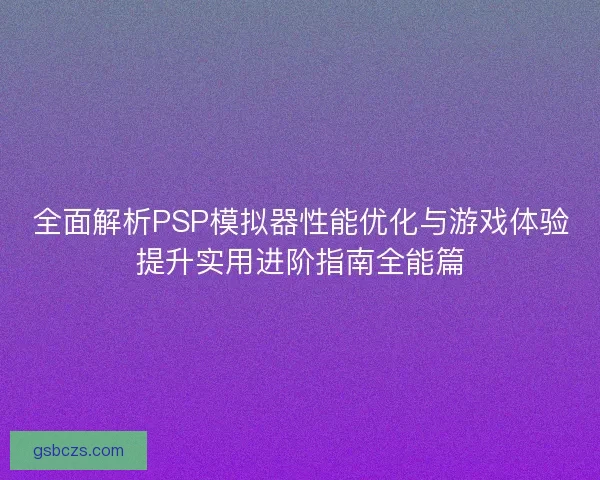 全面解析PSP模拟器性能优化与游戏体验提升实用进阶指南全能篇