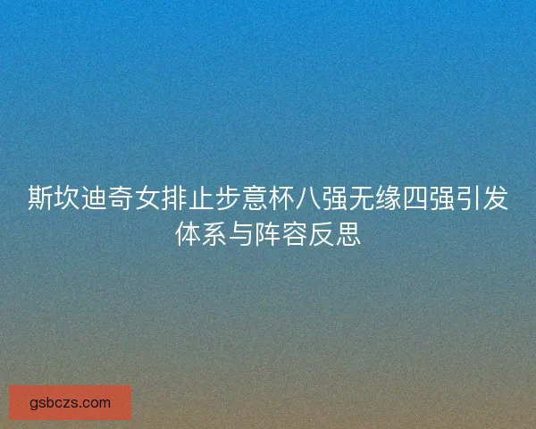 斯坎迪奇女排止步意杯八强无缘四强引发体系与阵容反思