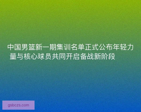 中国男篮新一期集训名单正式公布年轻力量与核心球员共同开启备战新阶段 🏀🇨🇳