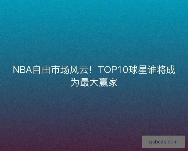 NBA自由市场风云！TOP10球星谁将成为最大赢家