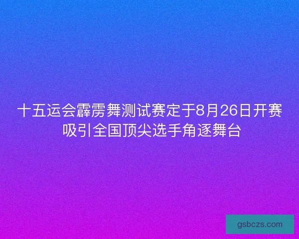十五运会霹雳舞测试赛定于8月26日开赛 吸引全国顶尖选手角逐舞台